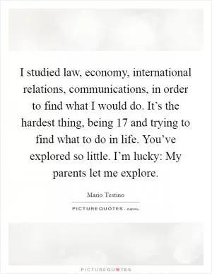 I studied law, economy, international relations, communications, in order to find what I would do. It’s the hardest thing, being 17 and trying to find what to do in life. You’ve explored so little. I’m lucky: My parents let me explore Picture Quote #1