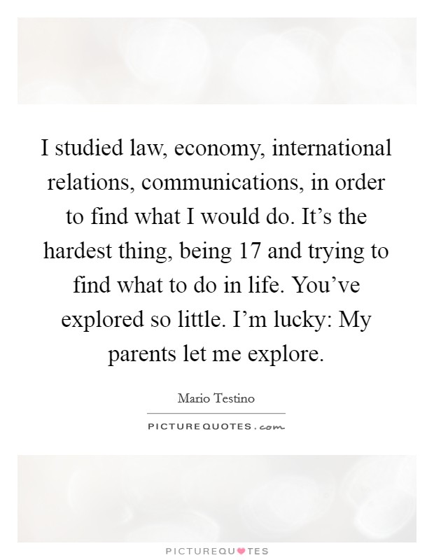 I studied law, economy, international relations, communications, in order to find what I would do. It's the hardest thing, being 17 and trying to find what to do in life. You've explored so little. I'm lucky: My parents let me explore. Picture Quote #1