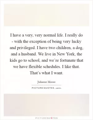 I have a very, very normal life. I really do - with the exception of being very lucky and privileged. I have two children, a dog, and a husband. We live in New York, the kids go to school, and we’re fortunate that we have flexible schedules. I like that. That’s what I want Picture Quote #1