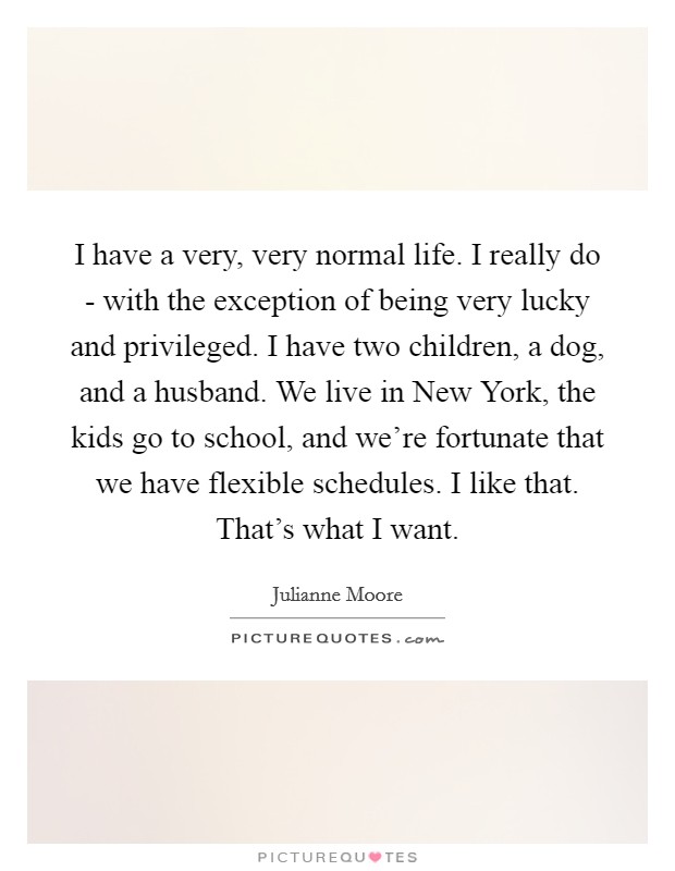 I have a very, very normal life. I really do - with the exception of being very lucky and privileged. I have two children, a dog, and a husband. We live in New York, the kids go to school, and we're fortunate that we have flexible schedules. I like that. That's what I want. Picture Quote #1