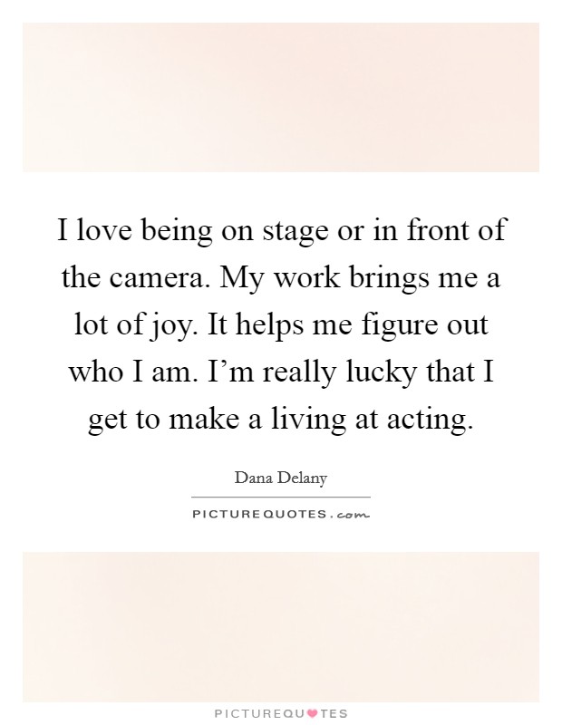 I love being on stage or in front of the camera. My work brings me a lot of joy. It helps me figure out who I am. I'm really lucky that I get to make a living at acting. Picture Quote #1
