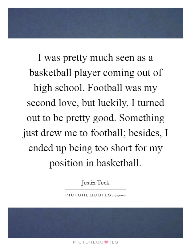 I was pretty much seen as a basketball player coming out of high school. Football was my second love, but luckily, I turned out to be pretty good. Something just drew me to football; besides, I ended up being too short for my position in basketball. Picture Quote #1