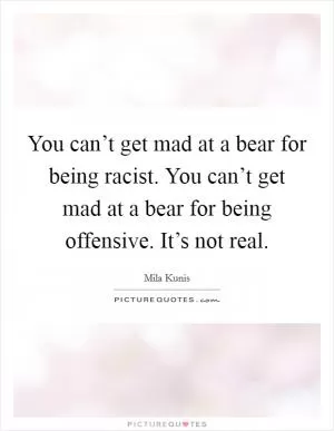 You can’t get mad at a bear for being racist. You can’t get mad at a bear for being offensive. It’s not real Picture Quote #1