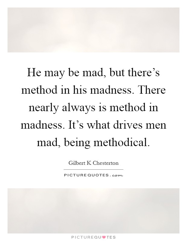 He may be mad, but there's method in his madness. There nearly always is method in madness. It's what drives men mad, being methodical. Picture Quote #1