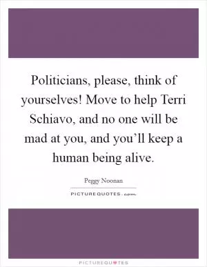 Politicians, please, think of yourselves! Move to help Terri Schiavo, and no one will be mad at you, and you’ll keep a human being alive Picture Quote #1