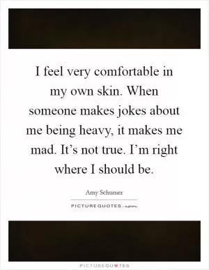 I feel very comfortable in my own skin. When someone makes jokes about me being heavy, it makes me mad. It’s not true. I’m right where I should be Picture Quote #1
