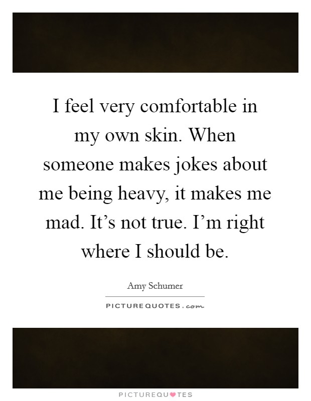 I feel very comfortable in my own skin. When someone makes jokes about me being heavy, it makes me mad. It's not true. I'm right where I should be. Picture Quote #1