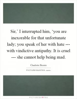 Sir,’ I interrupted him, ‘you are inexorable for that unfortunate lady; you speak of her with hate --- with vindictive antipathy. It is cruel --- she cannot help being mad Picture Quote #1