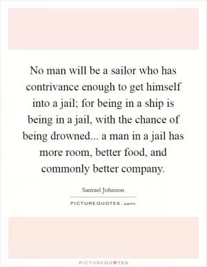 No man will be a sailor who has contrivance enough to get himself into a jail; for being in a ship is being in a jail, with the chance of being drowned... a man in a jail has more room, better food, and commonly better company Picture Quote #1