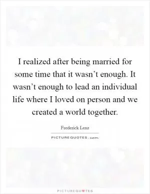 I realized after being married for some time that it wasn’t enough. It wasn’t enough to lead an individual life where I loved on person and we created a world together Picture Quote #1