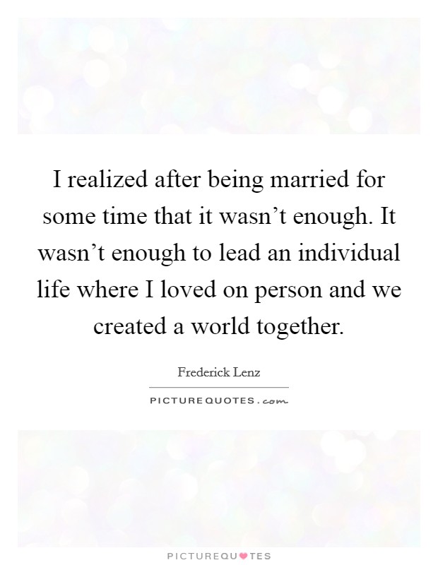 I realized after being married for some time that it wasn't enough. It wasn't enough to lead an individual life where I loved on person and we created a world together. Picture Quote #1