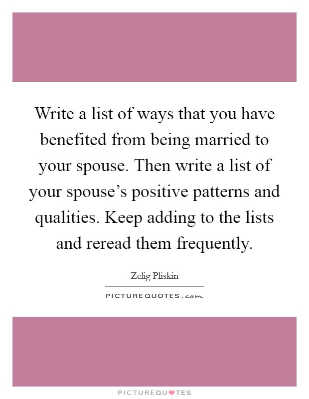 Write a list of ways that you have benefited from being married to your spouse. Then write a list of your spouse's positive patterns and qualities. Keep adding to the lists and reread them frequently. Picture Quote #1
