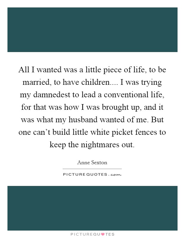 All I wanted was a little piece of life, to be married, to have children.... I was trying my damnedest to lead a conventional life, for that was how I was brought up, and it was what my husband wanted of me. But one can't build little white picket fences to keep the nightmares out. Picture Quote #1