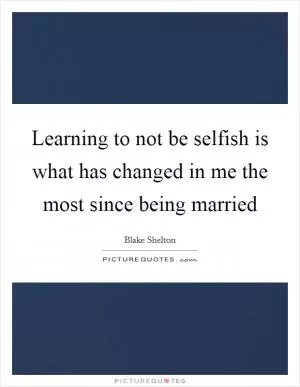 Learning to not be selfish is what has changed in me the most since being married Picture Quote #1