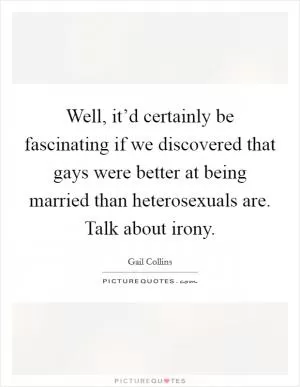 Well, it’d certainly be fascinating if we discovered that gays were better at being married than heterosexuals are. Talk about irony Picture Quote #1