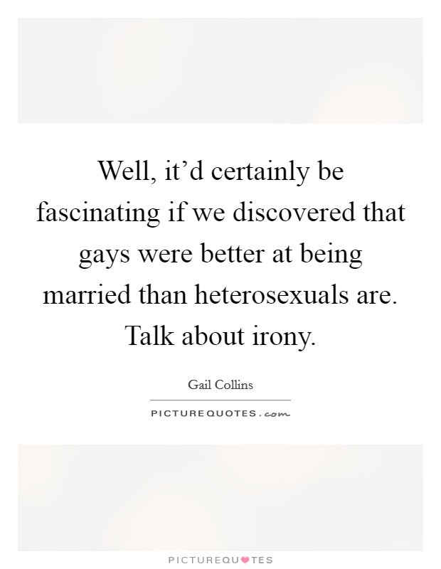 Well, it'd certainly be fascinating if we discovered that gays were better at being married than heterosexuals are. Talk about irony. Picture Quote #1