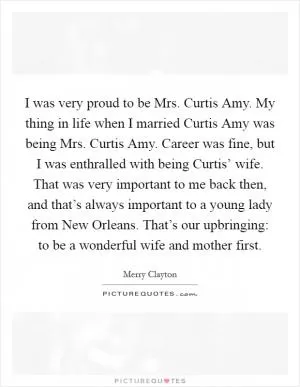 I was very proud to be Mrs. Curtis Amy. My thing in life when I married Curtis Amy was being Mrs. Curtis Amy. Career was fine, but I was enthralled with being Curtis’ wife. That was very important to me back then, and that’s always important to a young lady from New Orleans. That’s our upbringing: to be a wonderful wife and mother first Picture Quote #1