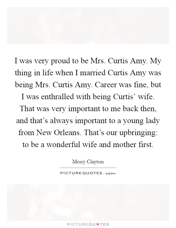 I was very proud to be Mrs. Curtis Amy. My thing in life when I married Curtis Amy was being Mrs. Curtis Amy. Career was fine, but I was enthralled with being Curtis' wife. That was very important to me back then, and that's always important to a young lady from New Orleans. That's our upbringing: to be a wonderful wife and mother first. Picture Quote #1