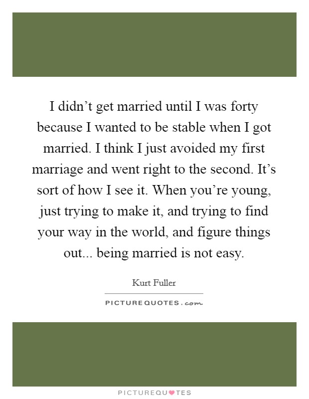 I didn't get married until I was forty because I wanted to be stable when I got married. I think I just avoided my first marriage and went right to the second. It's sort of how I see it. When you're young, just trying to make it, and trying to find your way in the world, and figure things out... being married is not easy. Picture Quote #1