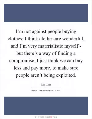 I’m not against people buying clothes; I think clothes are wonderful, and I’m very materialistic myself - but there’s a way of finding a compromise. I just think we can buy less and pay more, to make sure people aren’t being exploited Picture Quote #1