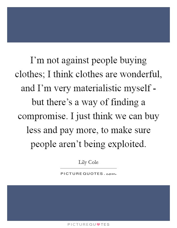 I'm not against people buying clothes; I think clothes are wonderful, and I'm very materialistic myself - but there's a way of finding a compromise. I just think we can buy less and pay more, to make sure people aren't being exploited. Picture Quote #1
