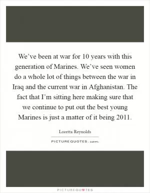 We’ve been at war for 10 years with this generation of Marines. We’ve seen women do a whole lot of things between the war in Iraq and the current war in Afghanistan. The fact that I’m sitting here making sure that we continue to put out the best young Marines is just a matter of it being 2011 Picture Quote #1