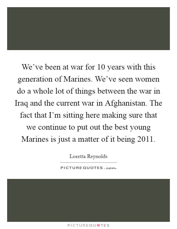 We've been at war for 10 years with this generation of Marines. We've seen women do a whole lot of things between the war in Iraq and the current war in Afghanistan. The fact that I'm sitting here making sure that we continue to put out the best young Marines is just a matter of it being 2011. Picture Quote #1