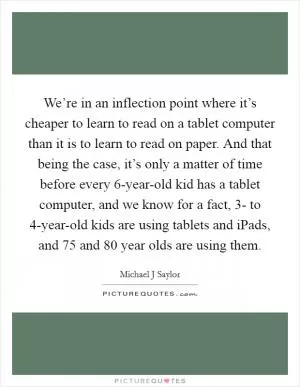 We’re in an inflection point where it’s cheaper to learn to read on a tablet computer than it is to learn to read on paper. And that being the case, it’s only a matter of time before every 6-year-old kid has a tablet computer, and we know for a fact, 3- to 4-year-old kids are using tablets and iPads, and 75 and 80 year olds are using them Picture Quote #1