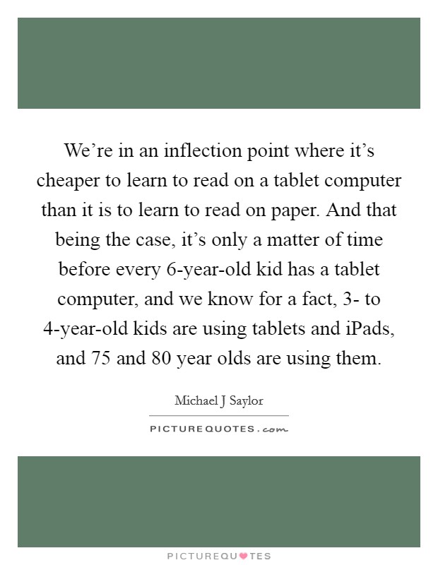 We're in an inflection point where it's cheaper to learn to read on a tablet computer than it is to learn to read on paper. And that being the case, it's only a matter of time before every 6-year-old kid has a tablet computer, and we know for a fact, 3- to 4-year-old kids are using tablets and iPads, and 75 and 80 year olds are using them. Picture Quote #1
