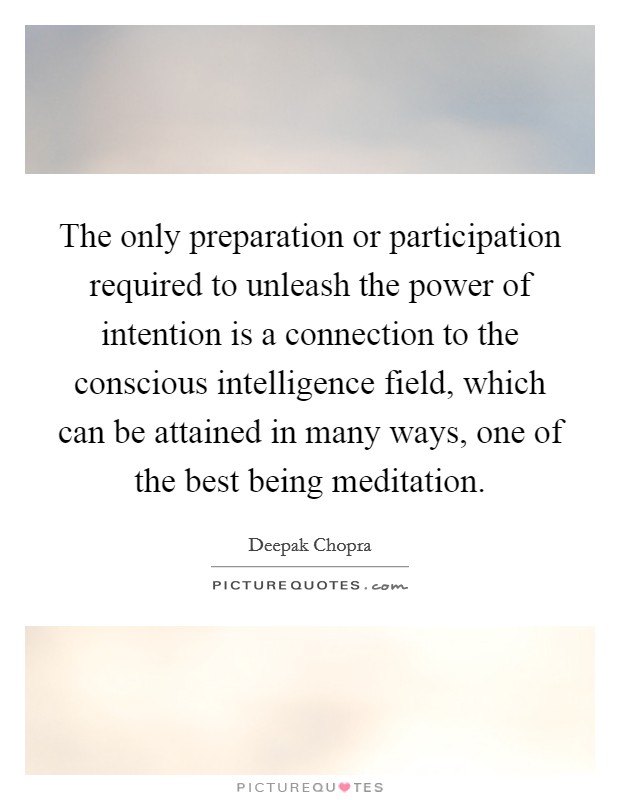 The only preparation or participation required to unleash the power of intention is a connection to the conscious intelligence field, which can be attained in many ways, one of the best being meditation. Picture Quote #1