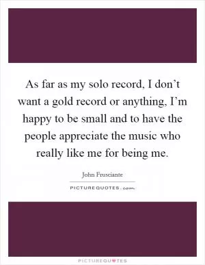 As far as my solo record, I don’t want a gold record or anything, I’m happy to be small and to have the people appreciate the music who really like me for being me Picture Quote #1