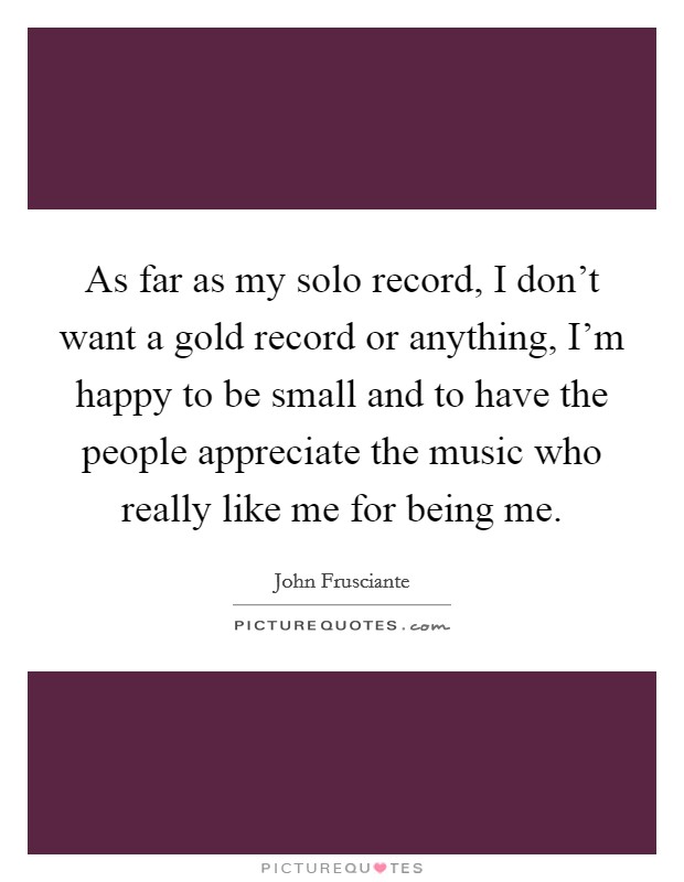 As far as my solo record, I don't want a gold record or anything, I'm happy to be small and to have the people appreciate the music who really like me for being me. Picture Quote #1