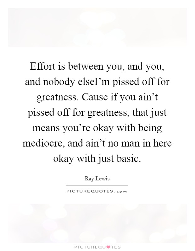 Effort is between you, and you, and nobody elseI'm pissed off for greatness. Cause if you ain't pissed off for greatness, that just means you're okay with being mediocre, and ain't no man in here okay with just basic. Picture Quote #1