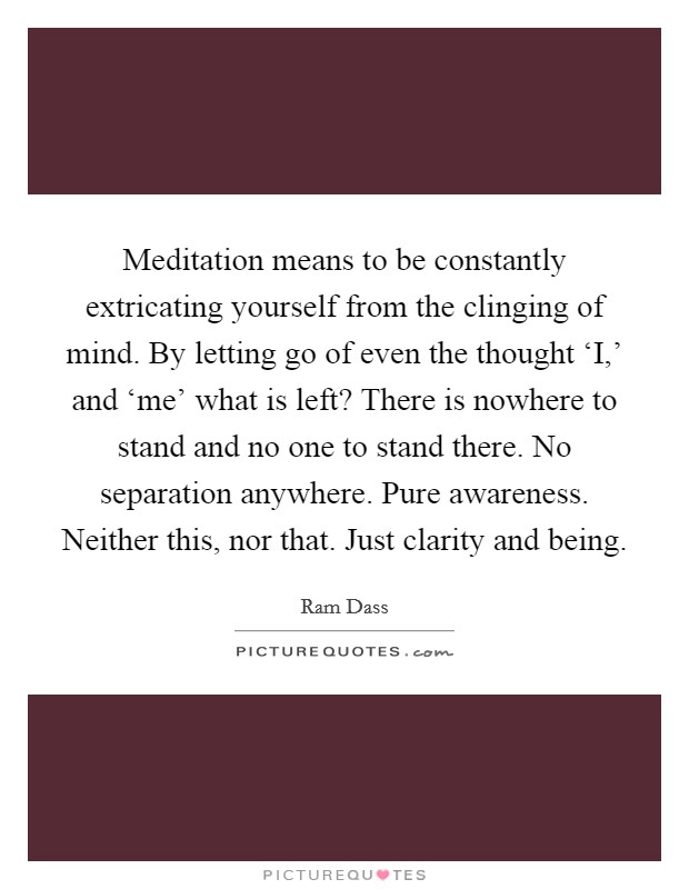 Meditation means to be constantly extricating yourself from the clinging of mind. By letting go of even the thought ‘I,' and ‘me' what is left? There is nowhere to stand and no one to stand there. No separation anywhere. Pure awareness. Neither this, nor that. Just clarity and being. Picture Quote #1