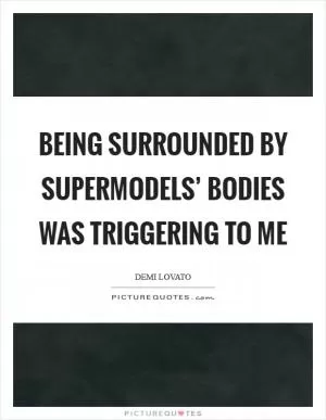 Being surrounded by supermodels’ bodies was triggering to me Picture Quote #1