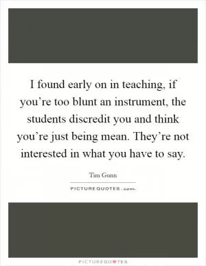 I found early on in teaching, if you’re too blunt an instrument, the students discredit you and think you’re just being mean. They’re not interested in what you have to say Picture Quote #1