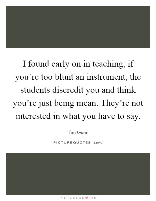 I found early on in teaching, if you're too blunt an instrument, the students discredit you and think you're just being mean. They're not interested in what you have to say. Picture Quote #1