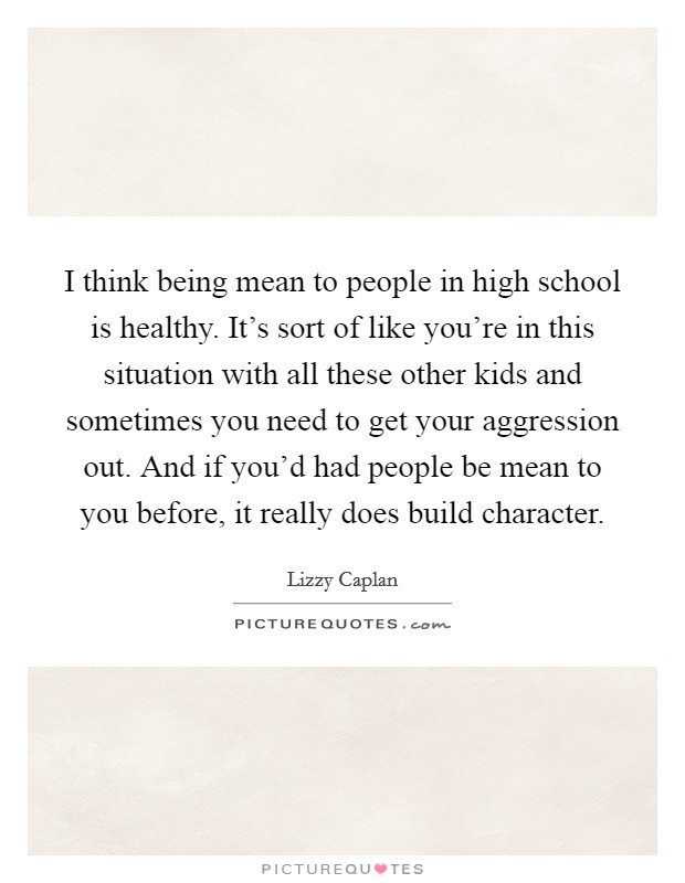 I think being mean to people in high school is healthy. It's sort of like you're in this situation with all these other kids and sometimes you need to get your aggression out. And if you'd had people be mean to you before, it really does build character. Picture Quote #1