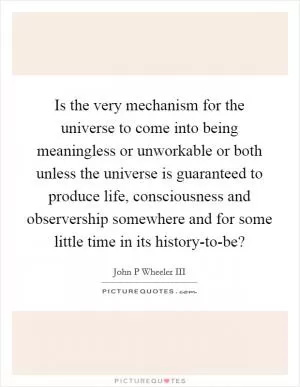Is the very mechanism for the universe to come into being meaningless or unworkable or both unless the universe is guaranteed to produce life, consciousness and observership somewhere and for some little time in its history-to-be? Picture Quote #1