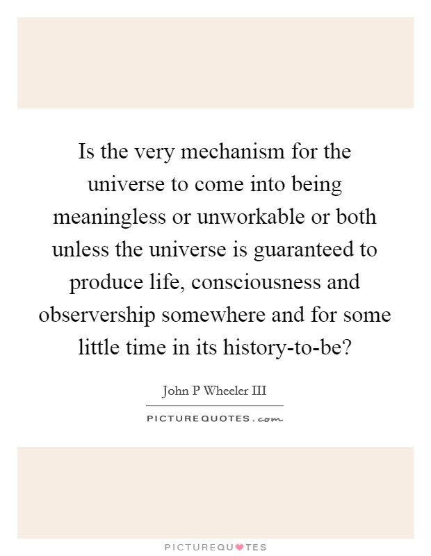 Is the very mechanism for the universe to come into being meaningless or unworkable or both unless the universe is guaranteed to produce life, consciousness and observership somewhere and for some little time in its history-to-be? Picture Quote #1