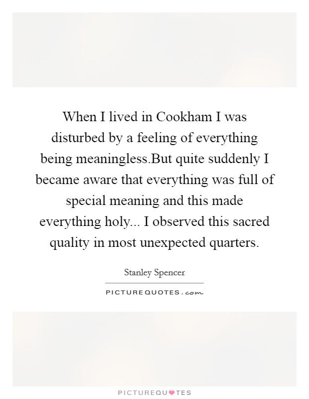 When I lived in Cookham I was disturbed by a feeling of everything being meaningless.But quite suddenly I became aware that everything was full of special meaning and this made everything holy... I observed this sacred quality in most unexpected quarters. Picture Quote #1