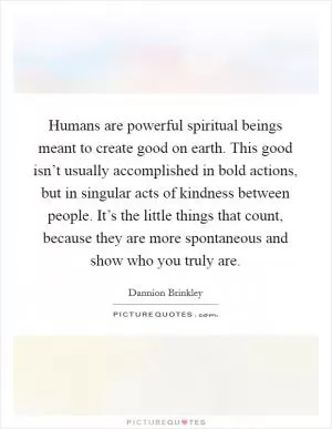 Humans are powerful spiritual beings meant to create good on earth. This good isn’t usually accomplished in bold actions, but in singular acts of kindness between people. It’s the little things that count, because they are more spontaneous and show who you truly are Picture Quote #1