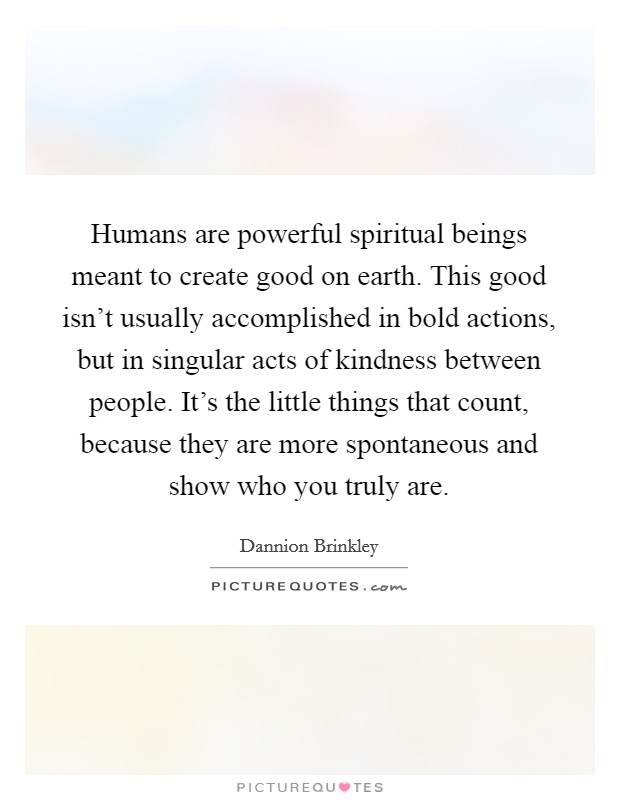 Humans are powerful spiritual beings meant to create good on earth. This good isn't usually accomplished in bold actions, but in singular acts of kindness between people. It's the little things that count, because they are more spontaneous and show who you truly are. Picture Quote #1