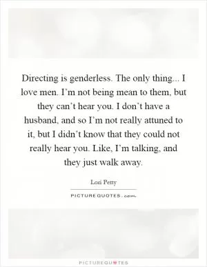Directing is genderless. The only thing... I love men. I’m not being mean to them, but they can’t hear you. I don’t have a husband, and so I’m not really attuned to it, but I didn’t know that they could not really hear you. Like, I’m talking, and they just walk away Picture Quote #1