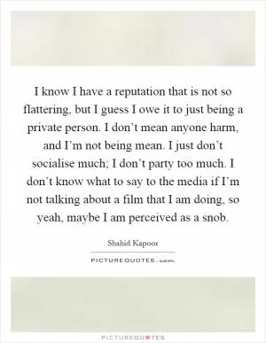 I know I have a reputation that is not so flattering, but I guess I owe it to just being a private person. I don’t mean anyone harm, and I’m not being mean. I just don’t socialise much; I don’t party too much. I don’t know what to say to the media if I’m not talking about a film that I am doing, so yeah, maybe I am perceived as a snob Picture Quote #1