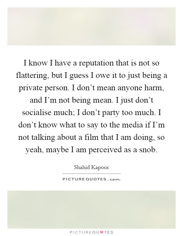 I know I have a reputation that is not so flattering, but I guess I owe it to just being a private person. I don’t mean anyone harm, and I’m not being mean. I just don’t socialise much; I don’t party too much. I don’t know what to say to the media if I’m not talking about a film that I am doing, so yeah, maybe I am perceived as a snob Picture Quote #1