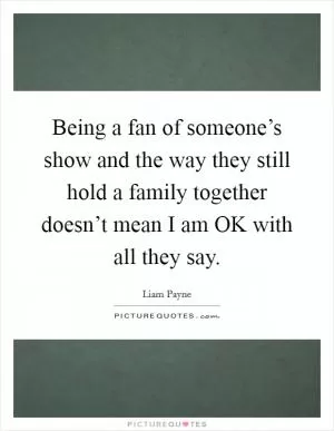 Being a fan of someone’s show and the way they still hold a family together doesn’t mean I am OK with all they say Picture Quote #1