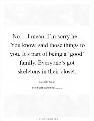 No. . .I mean, I’m sorry he. . .You know, said those things to you. It’s part of being a ‘good’ family. Everyone’s got skeletons in their closet Picture Quote #1