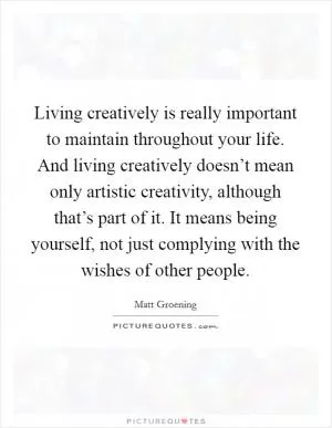 Living creatively is really important to maintain throughout your life. And living creatively doesn’t mean only artistic creativity, although that’s part of it. It means being yourself, not just complying with the wishes of other people Picture Quote #1