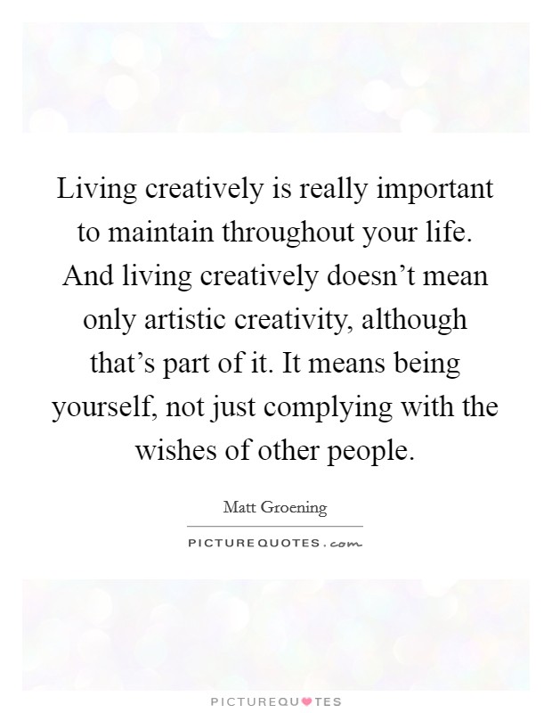Living creatively is really important to maintain throughout your life. And living creatively doesn't mean only artistic creativity, although that's part of it. It means being yourself, not just complying with the wishes of other people. Picture Quote #1